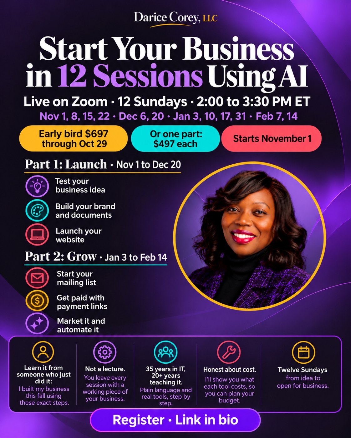 Start Your Business in 12 Sessions Using AI, from Darice Corey, LLC. Live on Zoom, 12 Sundays, 2:00 to 3:30 PM Eastern: November 1, 8, 15, 22, December 6, 20, January 3, 10, 17, 31, and February 7, 14. Early bird $697 through October 29, or one part for $497 each. Starts November 1. Part 1, Launch, November 1 to December 20: test your business idea, build your brand and documents, launch your website. Part 2, Grow, January 3 to February 14: start your mailing list, get paid with payment links, market it and automate it. Learn it from someone who just did it. Not a lecture: you leave every session with a working piece of your business. 35 years in IT, 20+ years teaching it, with plain language and real tools, step by step. Honest about cost. Twelve Sundays from idea to open for business.